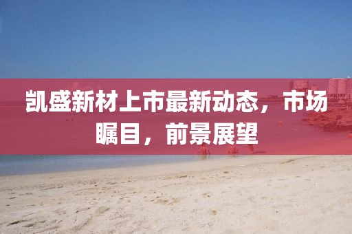 凯盛新材上市最新动态，市场瞩目，前景展望