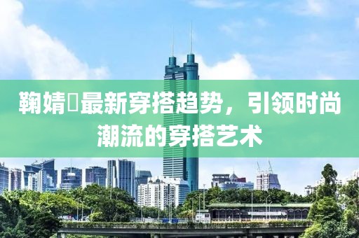 鞠婧祎最新穿搭趋势，引领时尚潮流的穿搭艺术
