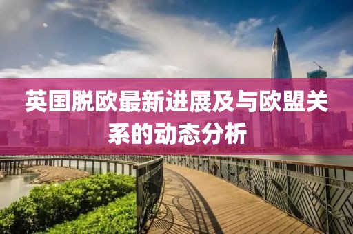 英国脱欧最新进展及与欧盟关系的动态分析