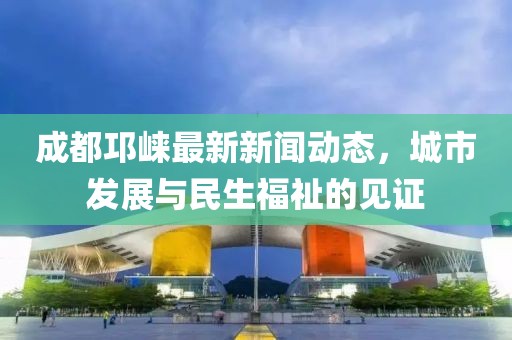 成都邛崃最新新闻动态，城市发展与民生福祉的见证