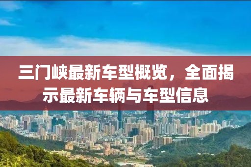 三门峡最新车型概览，全面揭示最新车辆与车型信息