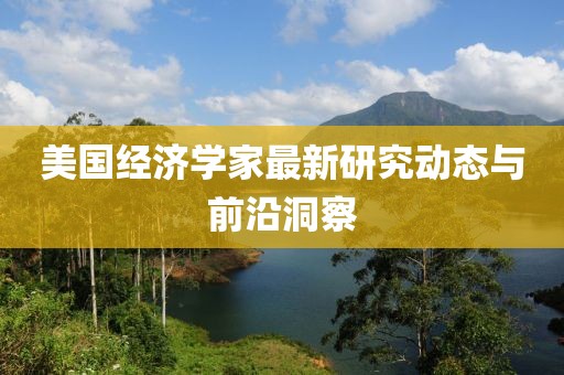 美国经济学家最新研究动态与前沿洞察