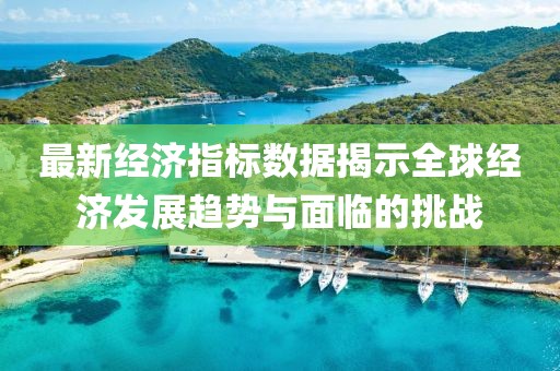 最新经济指标数据揭示全球经济发展趋势与面临的挑战