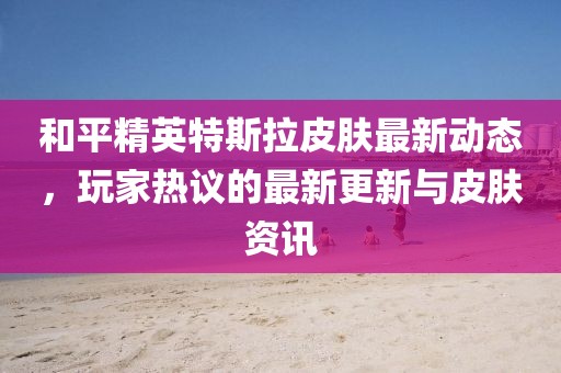 和平精英特斯拉皮肤最新动态，玩家热议的最新更新与皮肤资讯