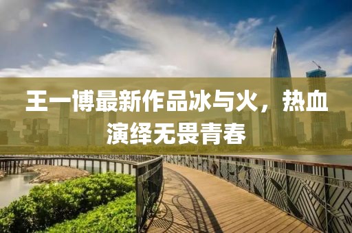 王一博最新作品冰与火，热血演绎无畏青春