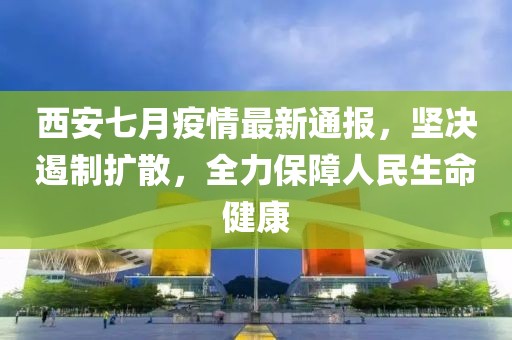 西安七月疫情最新通报，坚决遏制扩散，全力保障人民生命健康