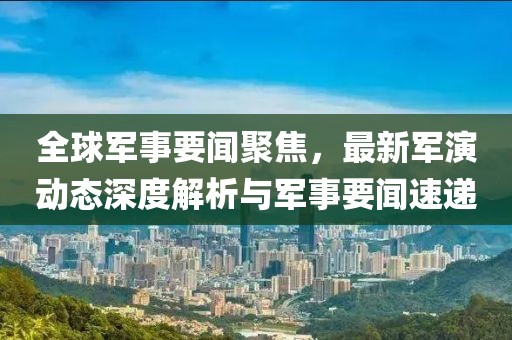 全球军事要闻聚焦，最新军演动态深度解析与军事要闻速递