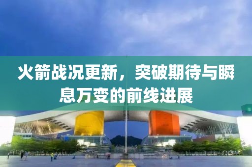 火箭战况更新，突破期待与瞬息万变的前线进展