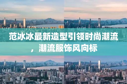 范冰冰最新造型引领时尚潮流，潮流服饰风向标