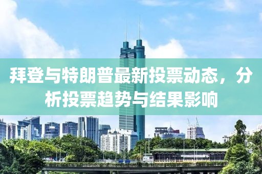 拜登与特朗普最新投票动态，分析投票趋势与结果影响