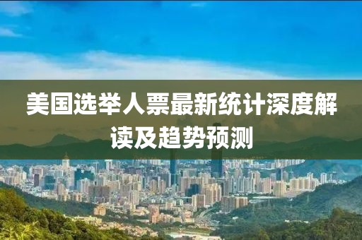 美国选举人票最新统计深度解读及趋势预测