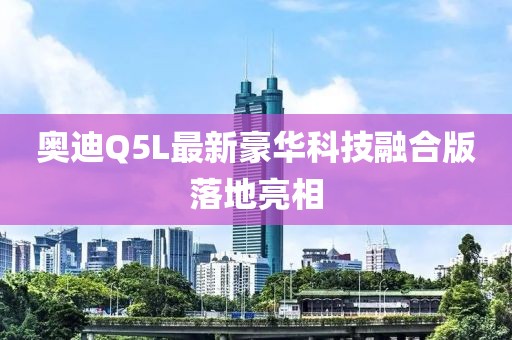 奥迪Q5L最新豪华科技融合版落地亮相
