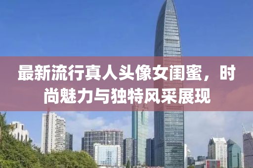 最新流行真人头像女闺蜜，时尚魅力与独特风采展现