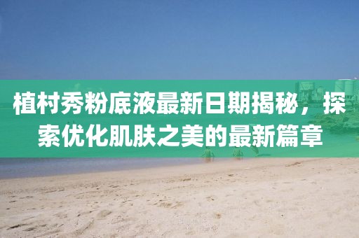 植村秀粉底液最新日期揭秘，探索优化肌肤之美的最新篇章