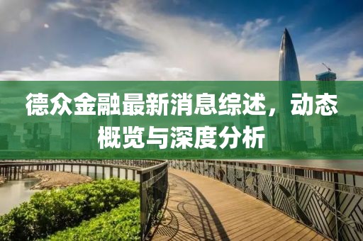德众金融最新消息综述，动态概览与深度分析