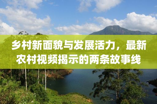 乡村新面貌与发展活力，最新农村视频揭示的两条故事线