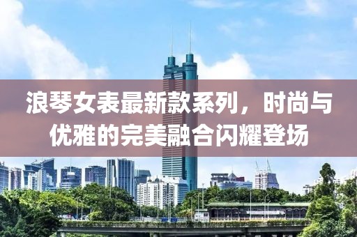 浪琴女表最新款系列，时尚与优雅的完美融合闪耀登场