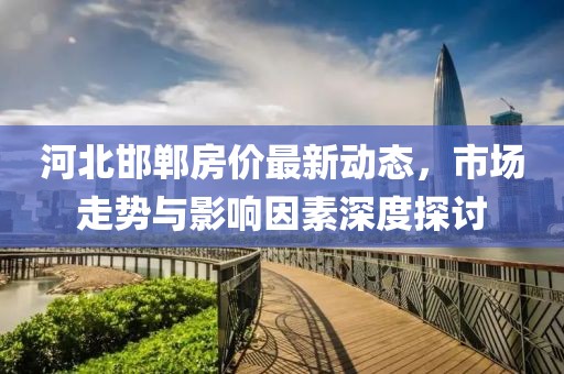 河北邯郸房价最新动态，市场走势与影响因素深度探讨