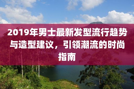 2019年男士最新发型流行趋势与造型建议，引领潮流的时尚指南