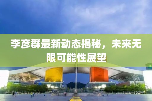 李彦群最新动态揭秘，未来无限可能性展望