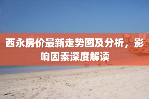 西永房价最新走势图及分析，影响因素深度解读