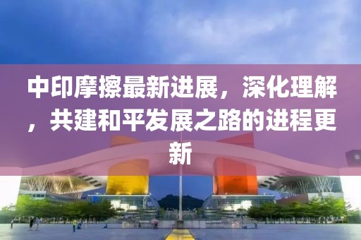 中印摩擦最新进展，深化理解，共建和平发展之路的进程更新