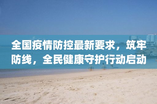 全国疫情防控最新要求，筑牢防线，全民健康守护行动启动