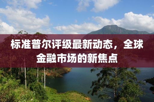 标准普尔评级最新动态，全球金融市场的新焦点