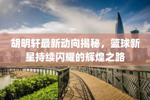 胡明轩最新动向揭秘，篮球新星持续闪耀的辉煌之路
