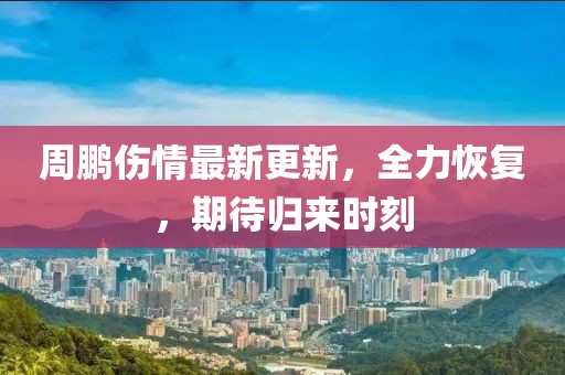 周鹏伤情最新更新，全力恢复，期待归来时刻