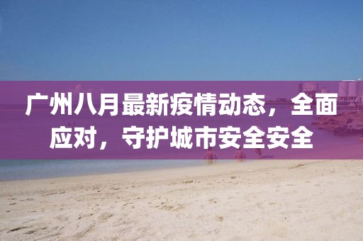 广州八月最新疫情动态，全面应对，守护城市安全安全