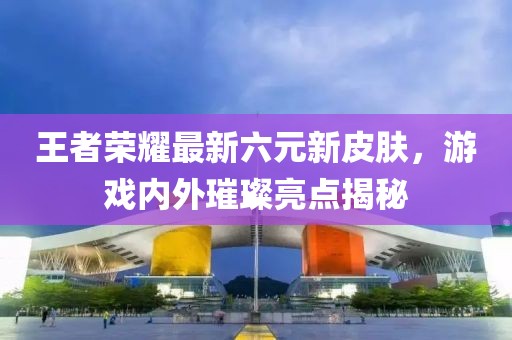 王者荣耀最新六元新皮肤，游戏内外璀璨亮点揭秘