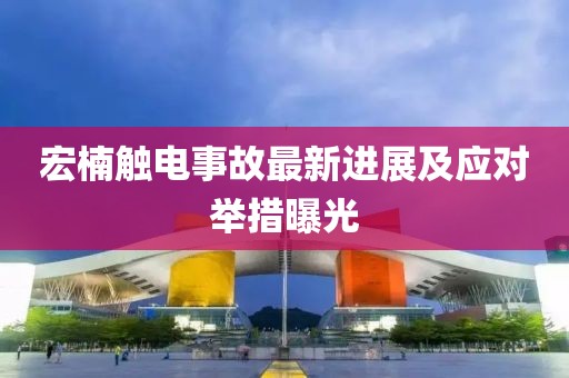 宏楠触电事故最新进展及应对举措曝光