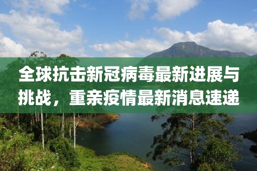 全球抗击新冠病毒最新进展与挑战，重亲疫情最新消息速递