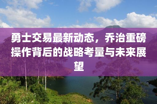 勇士交易最新动态，乔治重磅操作背后的战略考量与未来展望