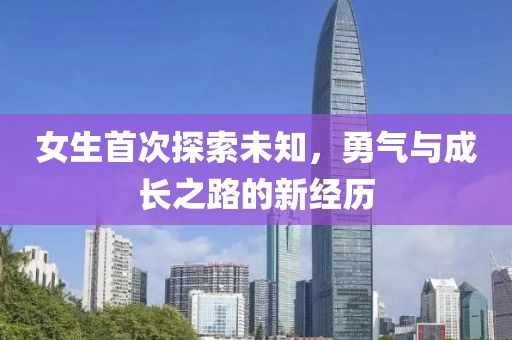 女生首次探索未知，勇气与成长之路的新经历