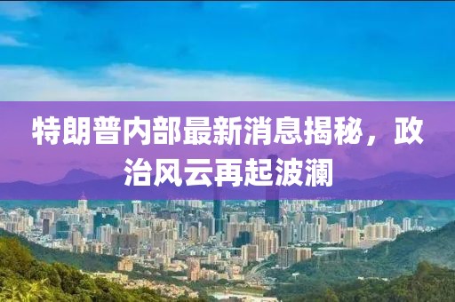 特朗普内部最新消息揭秘，政治风云再起波澜