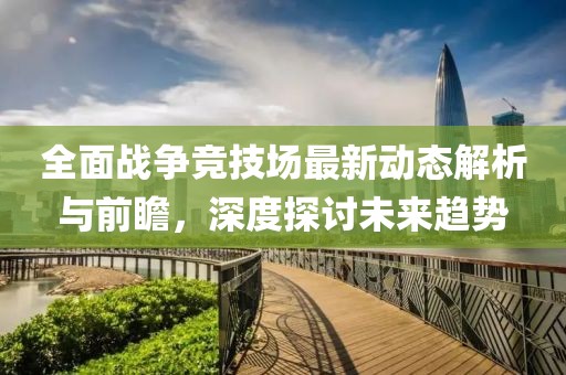 全面战争竞技场最新动态解析与前瞻，深度探讨未来趋势