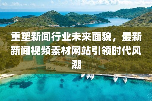 重塑新闻行业未来面貌，最新新闻视频素材网站引领时代风潮
