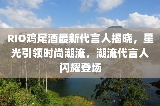 RIO鸡尾酒最新代言人揭晓，星光引领时尚潮流，潮流代言人闪耀登场