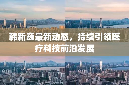 韩新巍最新动态，持续引领医疗科技前沿发展