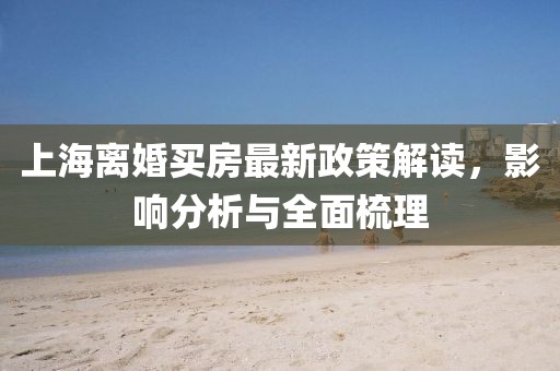 上海离婚买房最新政策解读，影响分析与全面梳理