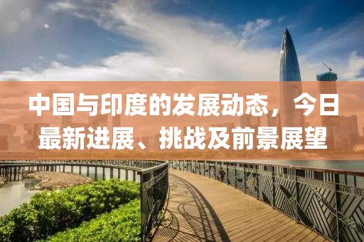 中国与印度的发展动态，今日最新进展、挑战及前景展望
