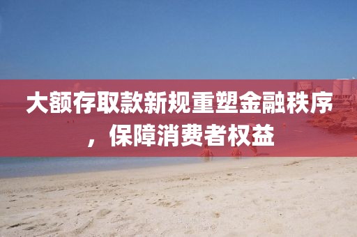 大额存取款新规重塑金融秩序，保障消费者权益