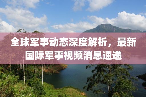 全球军事动态深度解析，最新国际军事视频消息速递