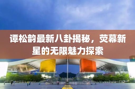 谭松韵最新八卦揭秘，荧幕新星的无限魅力探索