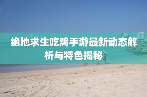 绝地求生吃鸡手游最新动态解析与特色揭秘