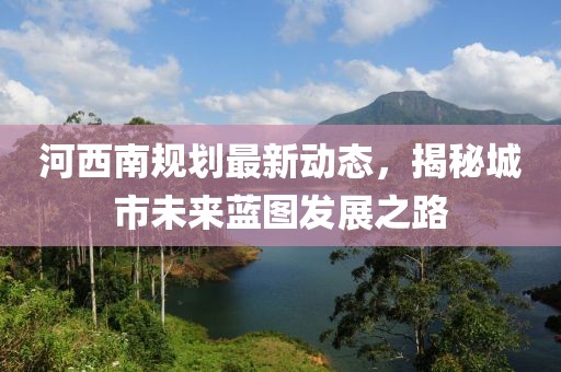 河西南规划最新动态，揭秘城市未来蓝图发展之路