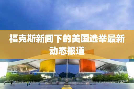 福克斯新闻下的美国选举最新动态报道