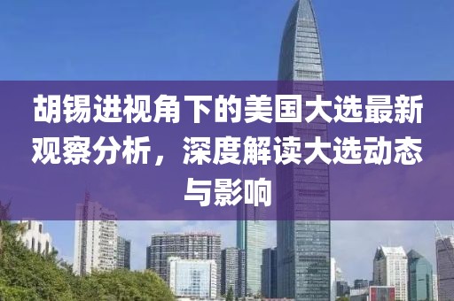 胡锡进视角下的美国大选最新观察分析，深度解读大选动态与影响